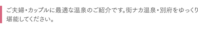 ご夫婦・カップルに最適な温泉のご紹介です。街ナカ温泉・別府をゆっくり堪能してください。